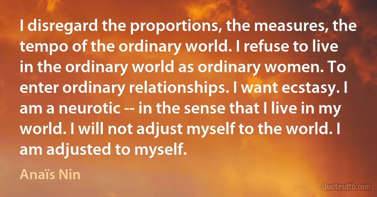 I disregard the proportions, the measures, the tempo of the ordinary world. I refuse to live in the ordinary world as ordinary women. To enter ordinary relationships. I want ecstasy. I am a neurotic -- in the sense that I live in my world. I will not adjust myself to the world. I am adjusted to myself. (Anaïs Nin)