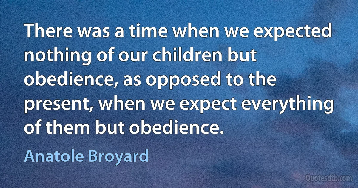 There was a time when we expected nothing of our children but obedience, as opposed to the present, when we expect everything of them but obedience. (Anatole Broyard)