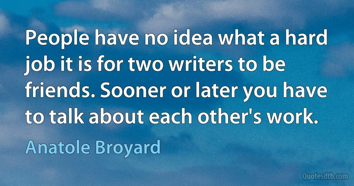 People have no idea what a hard job it is for two writers to be friends. Sooner or later you have to talk about each other's work. (Anatole Broyard)