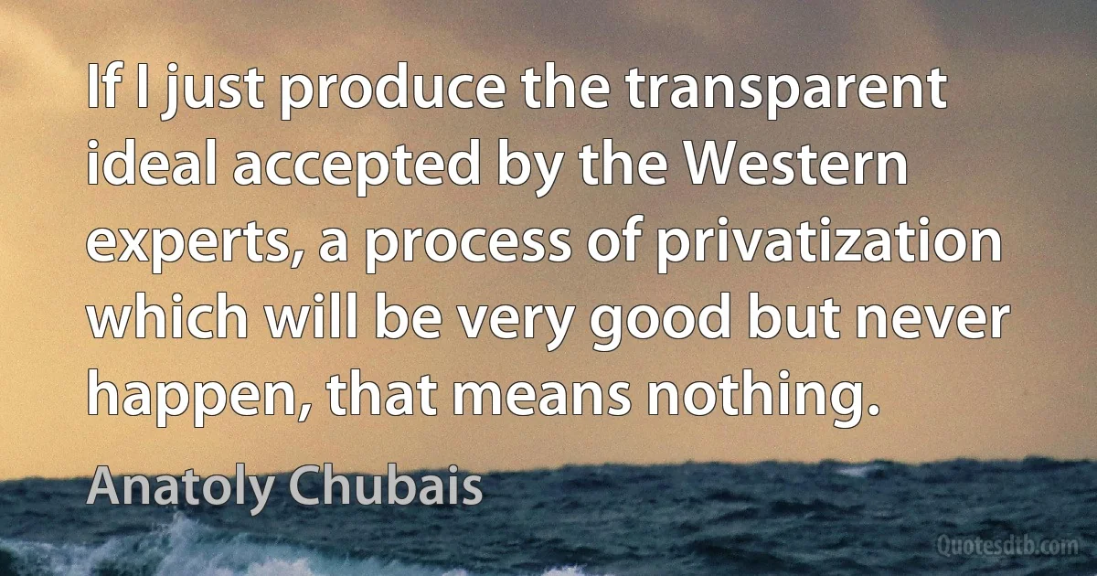 If I just produce the transparent ideal accepted by the Western experts, a process of privatization which will be very good but never happen, that means nothing. (Anatoly Chubais)