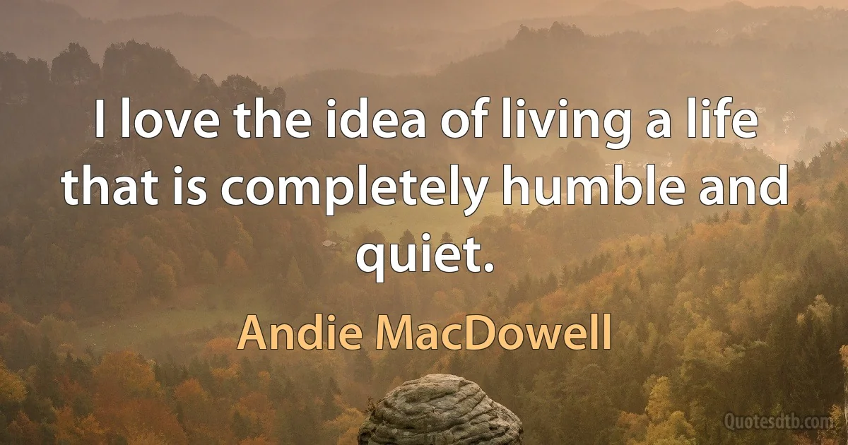 I love the idea of living a life that is completely humble and quiet. (Andie MacDowell)