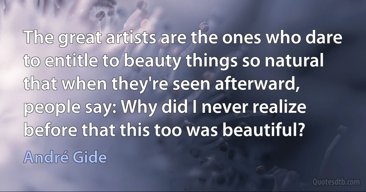 The great artists are the ones who dare to entitle to beauty things so natural that when they're seen afterward, people say: Why did I never realize before that this too was beautiful? (André Gide)