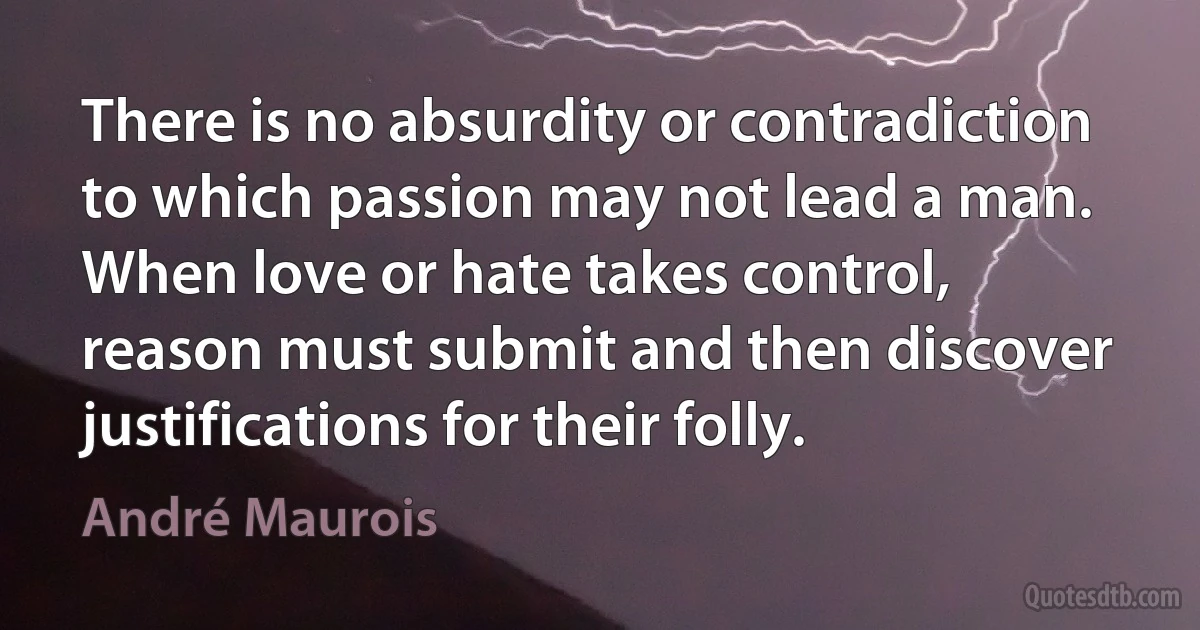 There is no absurdity or contradiction to which passion may not lead a man. When love or hate takes control, reason must submit and then discover justifications for their folly. (André Maurois)