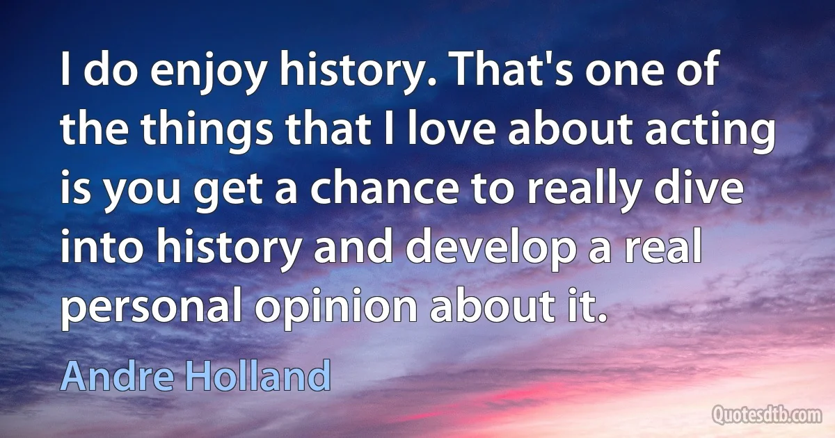 I do enjoy history. That's one of the things that I love about acting is you get a chance to really dive into history and develop a real personal opinion about it. (Andre Holland)