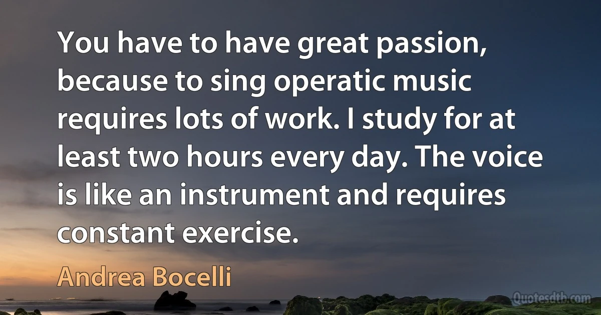 You have to have great passion, because to sing operatic music requires lots of work. I study for at least two hours every day. The voice is like an instrument and requires constant exercise. (Andrea Bocelli)