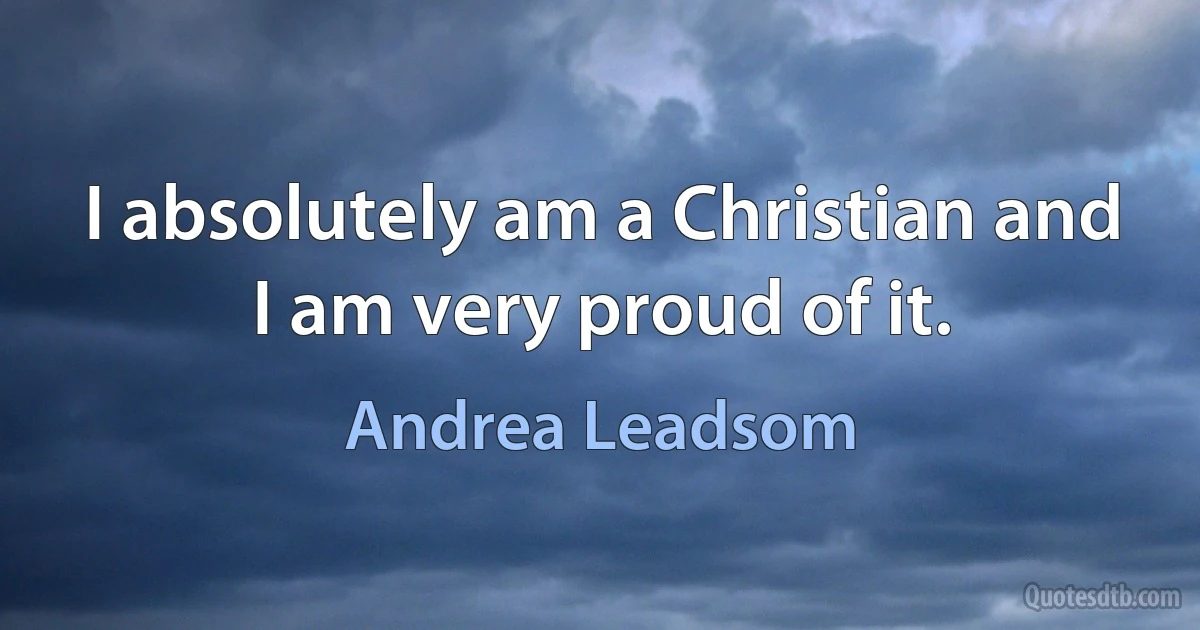 I absolutely am a Christian and I am very proud of it. (Andrea Leadsom)