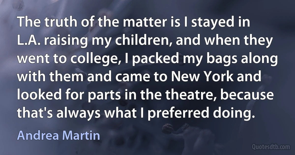 The truth of the matter is I stayed in L.A. raising my children, and when they went to college, I packed my bags along with them and came to New York and looked for parts in the theatre, because that's always what I preferred doing. (Andrea Martin)