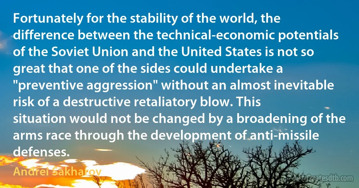 Fortunately for the stability of the world, the difference between the technical-economic potentials of the Soviet Union and the United States is not so great that one of the sides could undertake a "preventive aggression" without an almost inevitable risk of a destructive retaliatory blow. This situation would not be changed by a broadening of the arms race through the development of anti-missile defenses. (Andrei Sakharov)