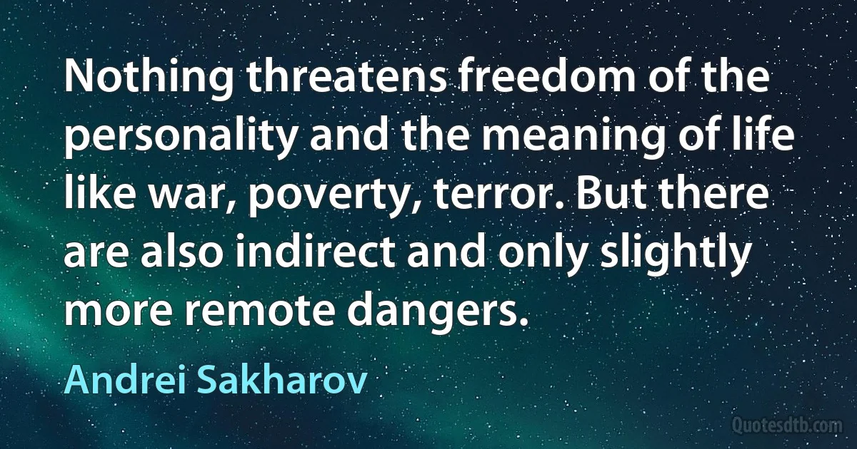 Nothing threatens freedom of the personality and the meaning of life like war, poverty, terror. But there are also indirect and only slightly more remote dangers. (Andrei Sakharov)