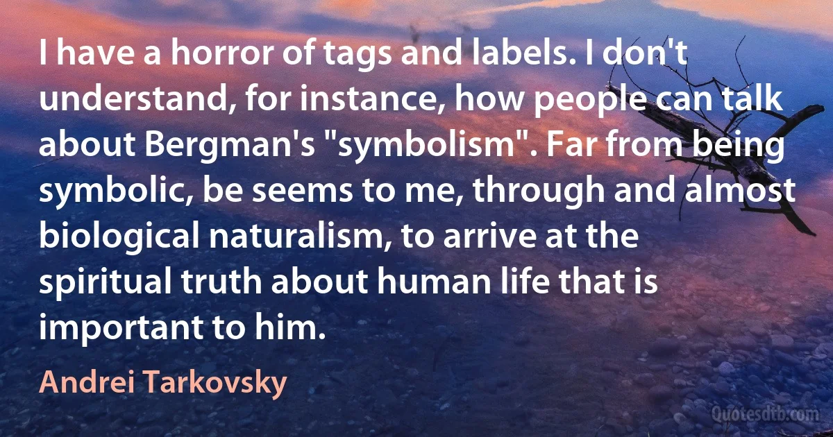 I have a horror of tags and labels. I don't understand, for instance, how people can talk about Bergman's "symbolism". Far from being symbolic, be seems to me, through and almost biological naturalism, to arrive at the spiritual truth about human life that is important to him. (Andrei Tarkovsky)