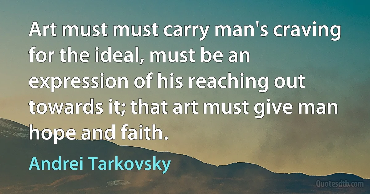 Art must must carry man's craving for the ideal, must be an expression of his reaching out towards it; that art must give man hope and faith. (Andrei Tarkovsky)