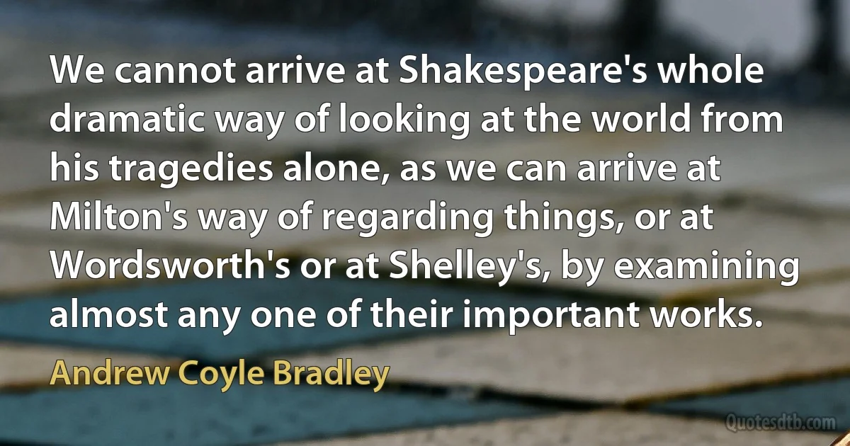 We cannot arrive at Shakespeare's whole dramatic way of looking at the world from his tragedies alone, as we can arrive at Milton's way of regarding things, or at Wordsworth's or at Shelley's, by examining almost any one of their important works. (Andrew Coyle Bradley)