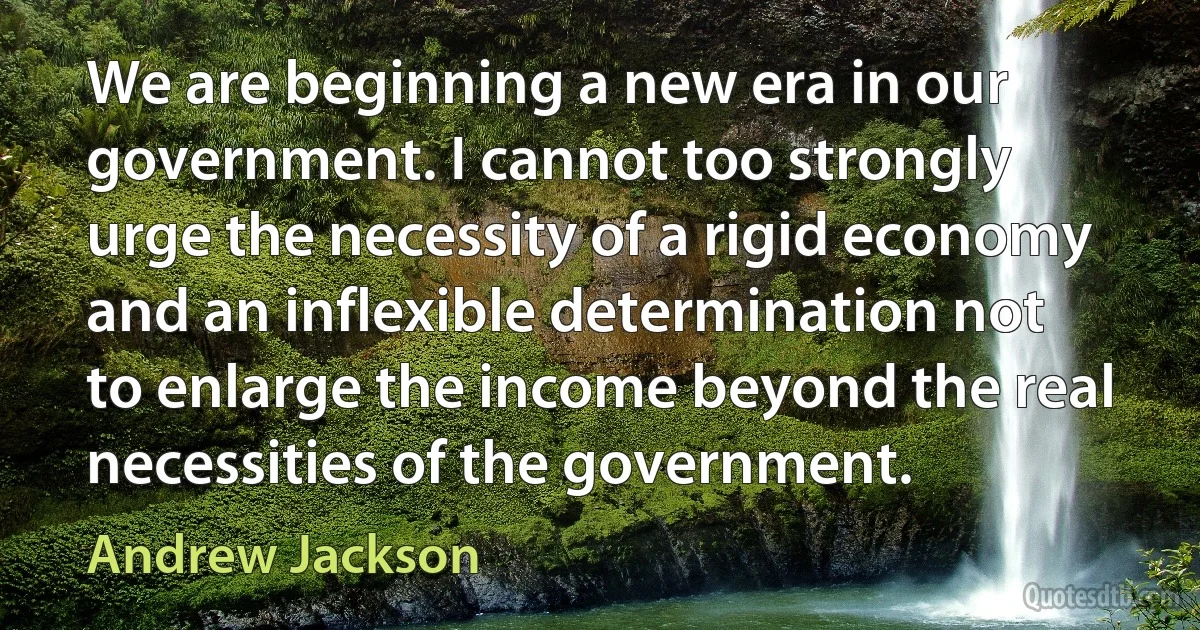 We are beginning a new era in our government. I cannot too strongly urge the necessity of a rigid economy and an inflexible determination not to enlarge the income beyond the real necessities of the government. (Andrew Jackson)