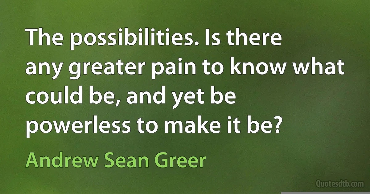 The possibilities. Is there any greater pain to know what could be, and yet be powerless to make it be? (Andrew Sean Greer)