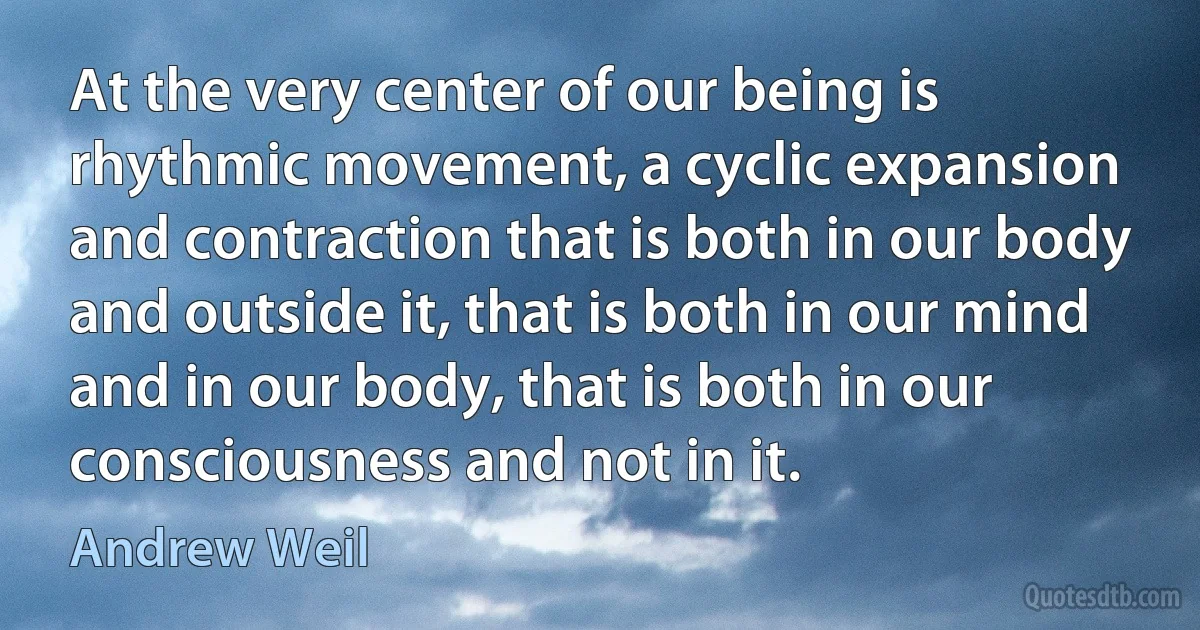 At the very center of our being is rhythmic movement, a cyclic expansion and contraction that is both in our body and outside it, that is both in our mind and in our body, that is both in our consciousness and not in it. (Andrew Weil)