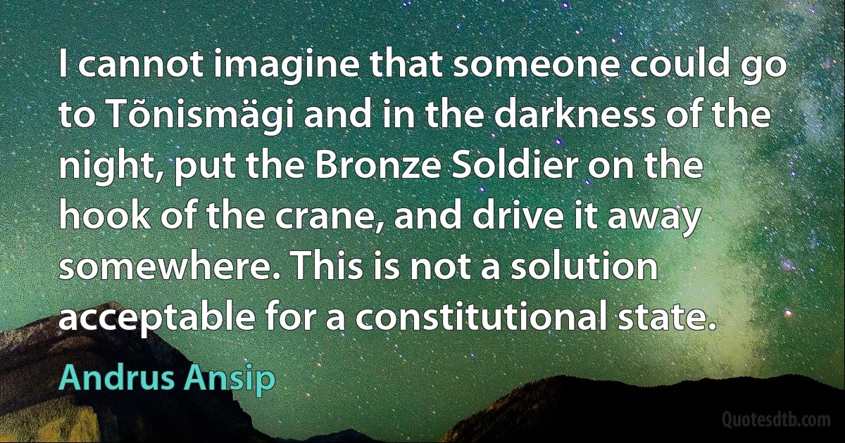 I cannot imagine that someone could go to Tõnismägi and in the darkness of the night, put the Bronze Soldier on the hook of the crane, and drive it away somewhere. This is not a solution acceptable for a constitutional state. (Andrus Ansip)