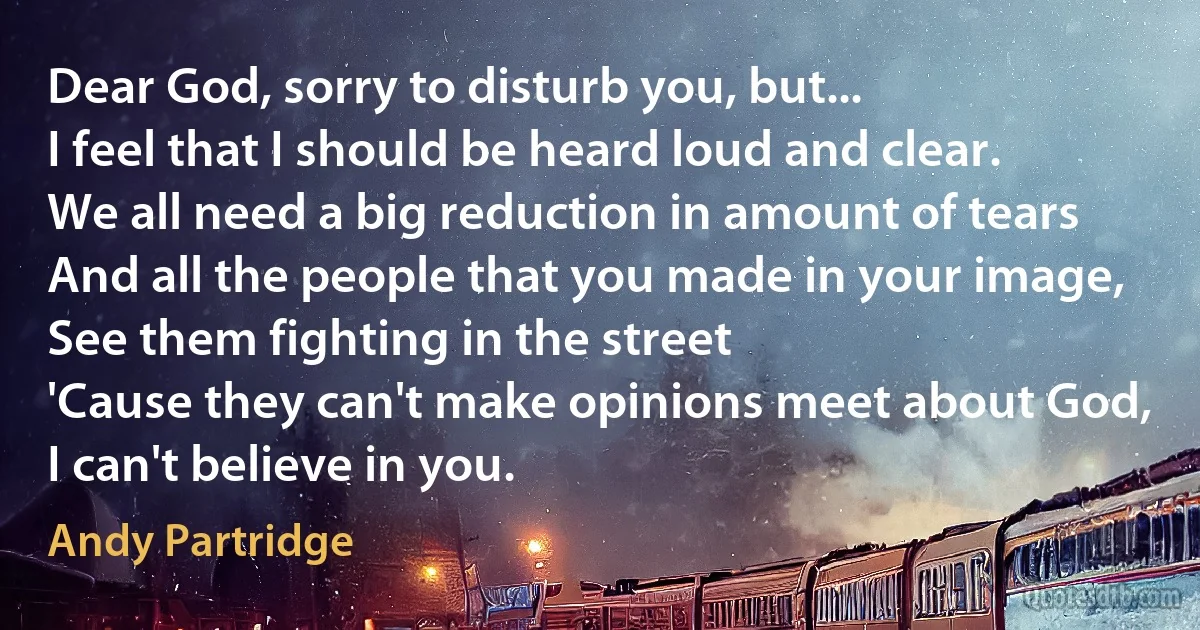 Dear God, sorry to disturb you, but...
I feel that I should be heard loud and clear.
We all need a big reduction in amount of tears
And all the people that you made in your image,
See them fighting in the street
'Cause they can't make opinions meet about God,
I can't believe in you. (Andy Partridge)