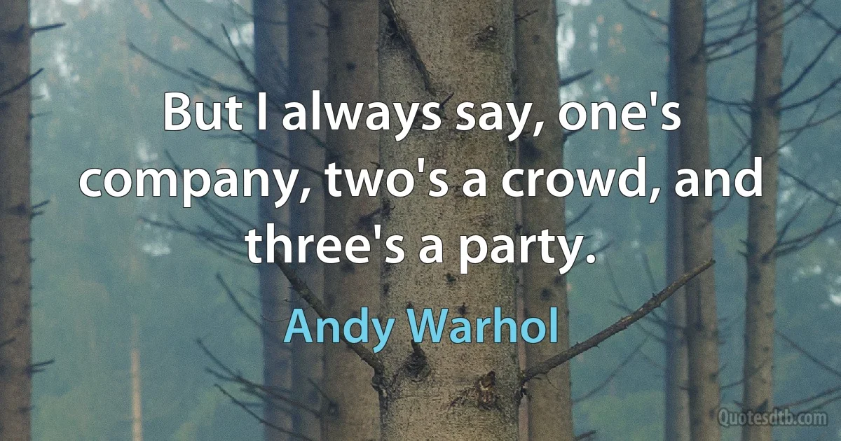 But I always say, one's company, two's a crowd, and three's a party. (Andy Warhol)