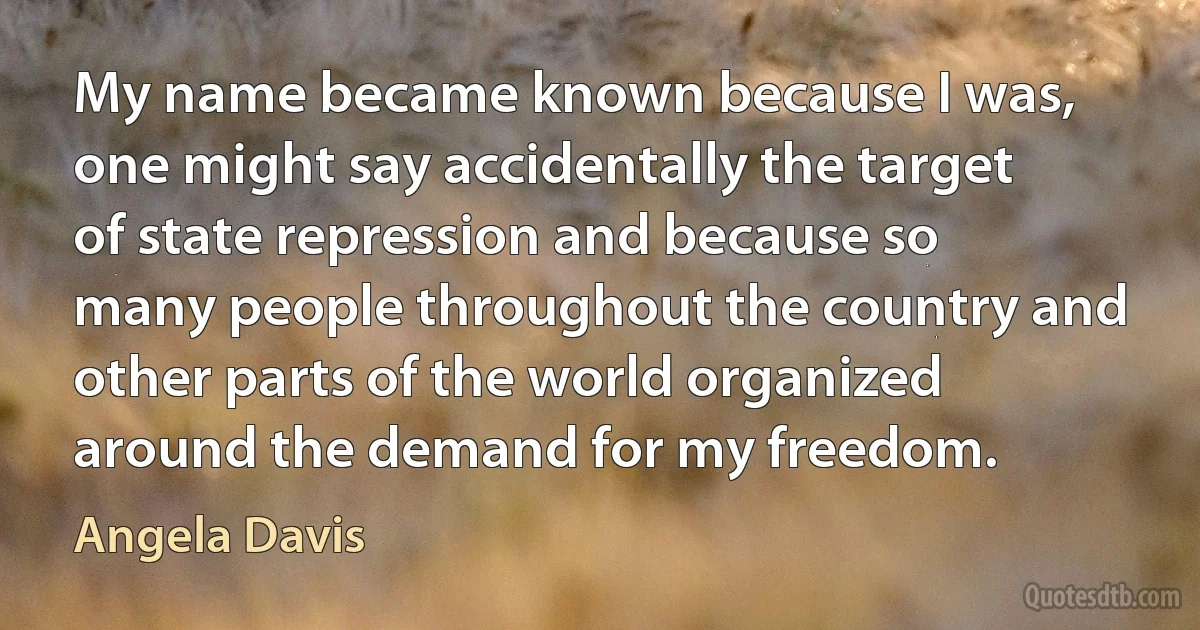 My name became known because I was, one might say accidentally the target of state repression and because so many people throughout the country and other parts of the world organized around the demand for my freedom. (Angela Davis)