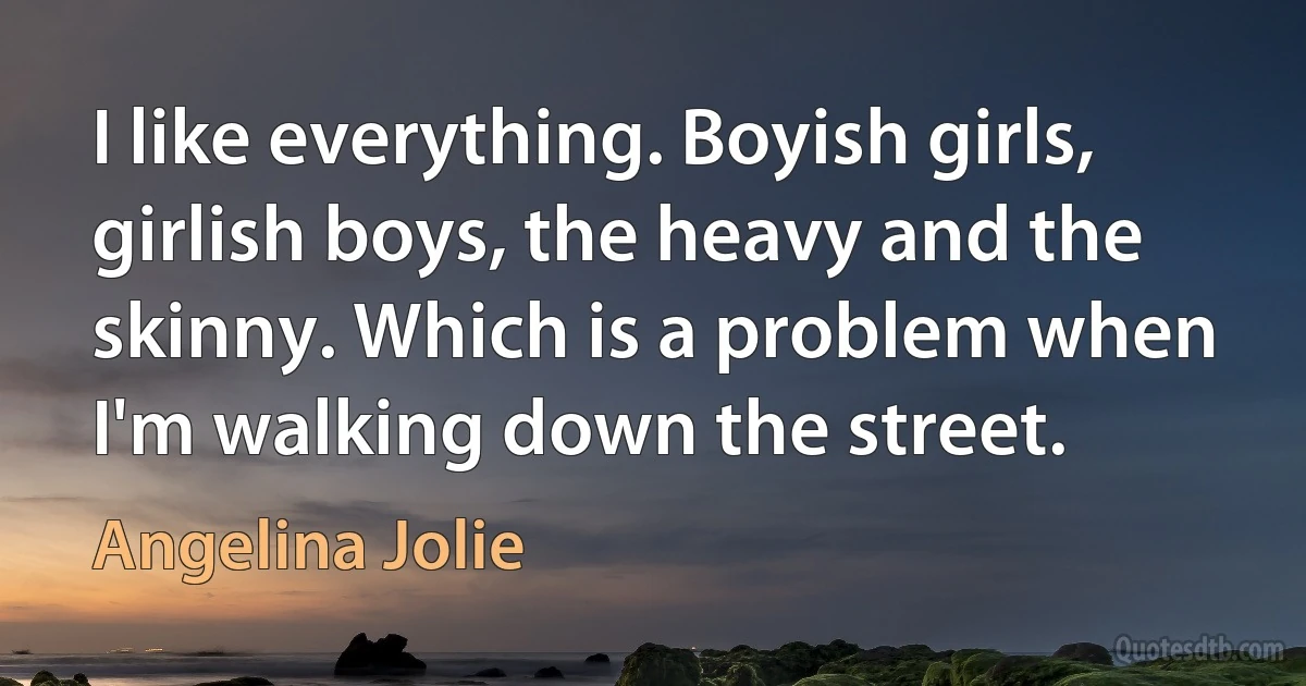 I like everything. Boyish girls, girlish boys, the heavy and the skinny. Which is a problem when I'm walking down the street. (Angelina Jolie)