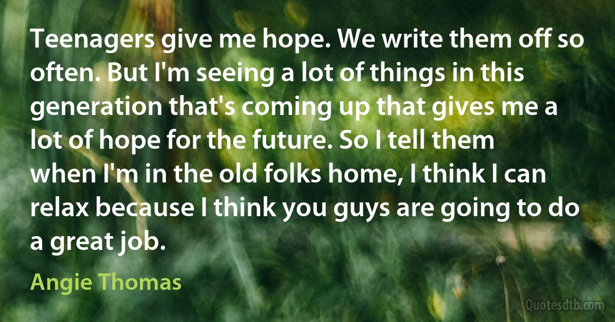 Teenagers give me hope. We write them off so often. But I'm seeing a lot of things in this generation that's coming up that gives me a lot of hope for the future. So I tell them when I'm in the old folks home, I think I can relax because I think you guys are going to do a great job. (Angie Thomas)