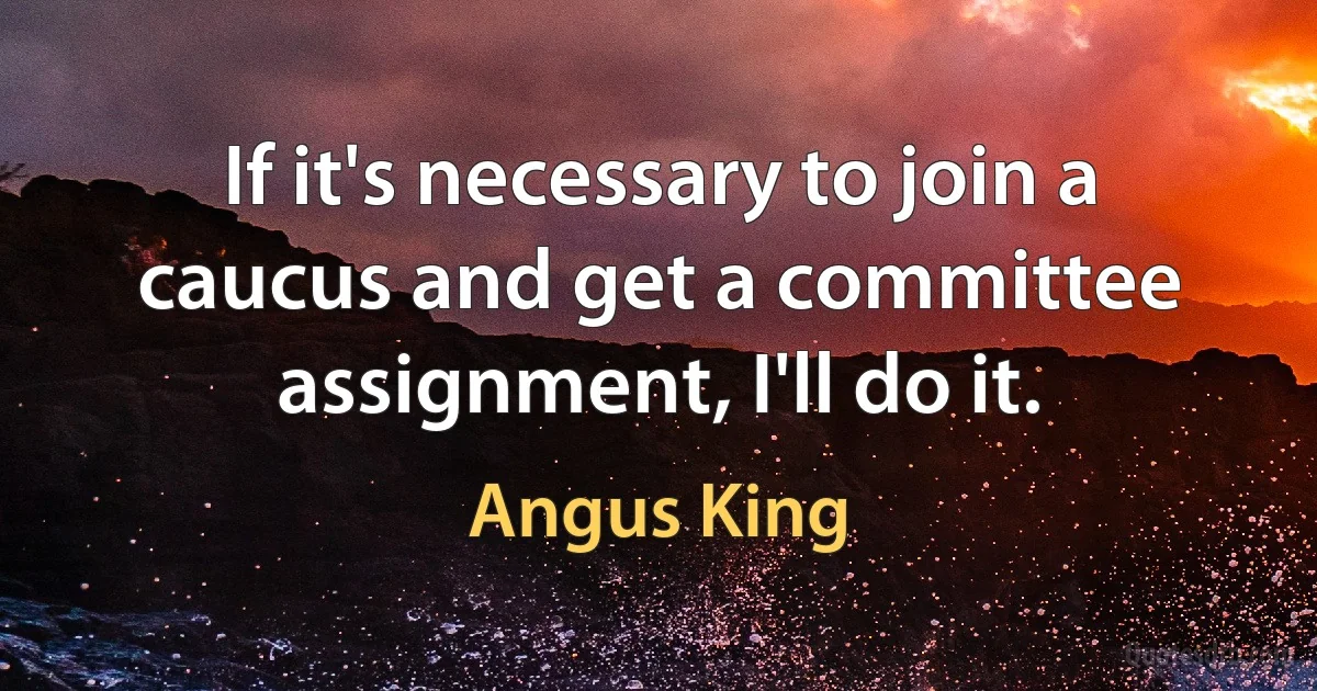 If it's necessary to join a caucus and get a committee assignment, I'll do it. (Angus King)