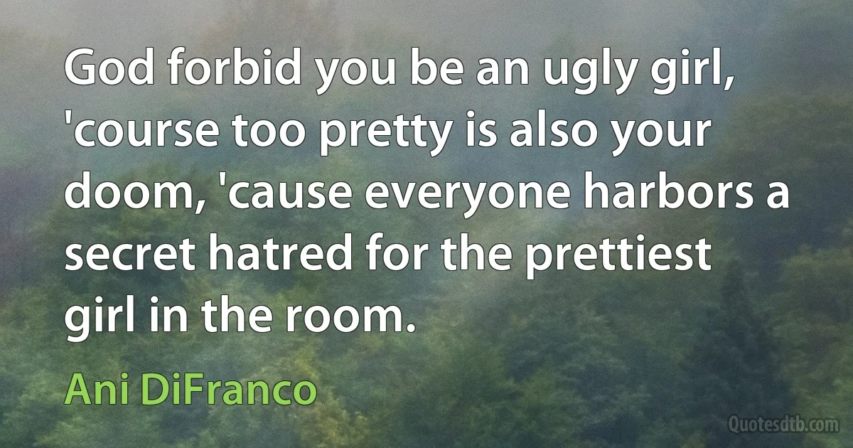 God forbid you be an ugly girl, 'course too pretty is also your doom, 'cause everyone harbors a secret hatred for the prettiest girl in the room. (Ani DiFranco)