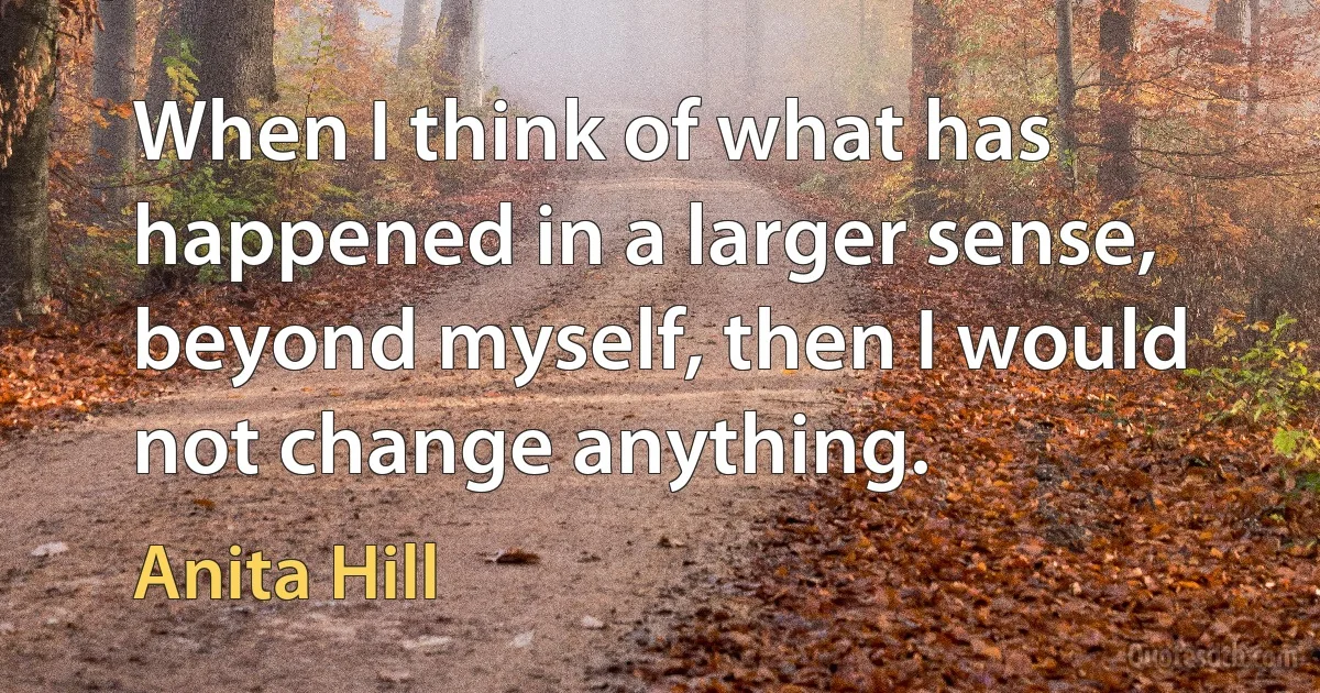 When I think of what has happened in a larger sense, beyond myself, then I would not change anything. (Anita Hill)