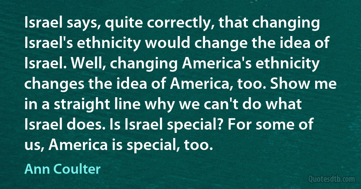 Israel says, quite correctly, that changing Israel's ethnicity would change the idea of Israel. Well, changing America's ethnicity changes the idea of America, too. Show me in a straight line why we can't do what Israel does. Is Israel special? For some of us, America is special, too. (Ann Coulter)