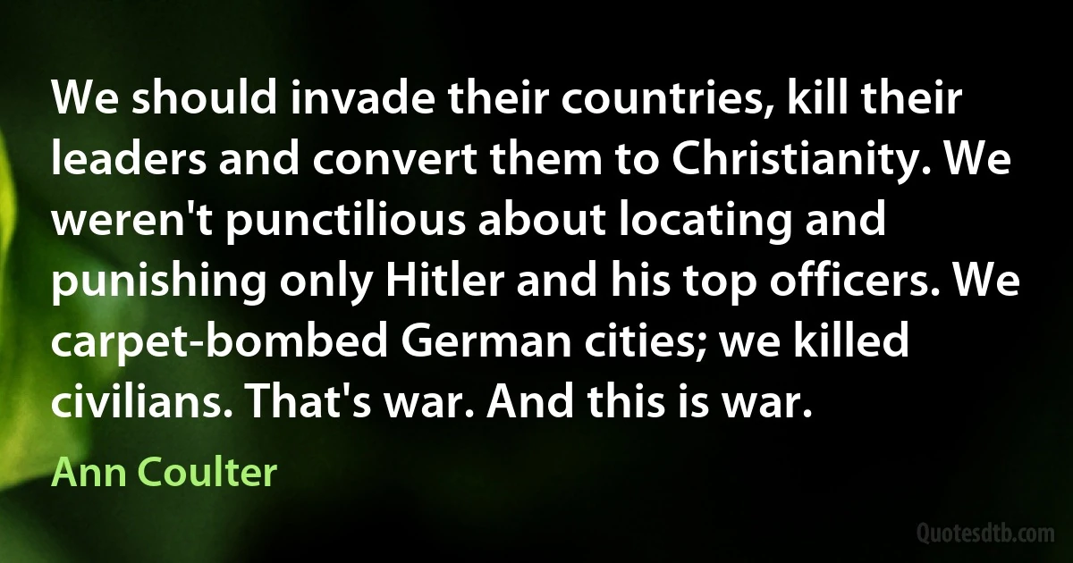 We should invade their countries, kill their leaders and convert them to Christianity. We weren't punctilious about locating and punishing only Hitler and his top officers. We carpet-bombed German cities; we killed civilians. That's war. And this is war. (Ann Coulter)