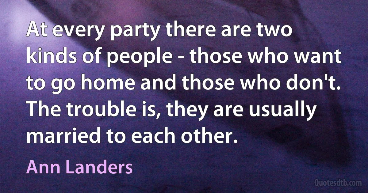 At every party there are two kinds of people - those who want to go home and those who don't. The trouble is, they are usually married to each other. (Ann Landers)