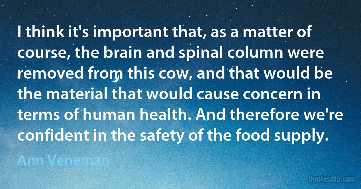 I think it's important that, as a matter of course, the brain and spinal column were removed from this cow, and that would be the material that would cause concern in terms of human health. And therefore we're confident in the safety of the food supply. (Ann Veneman)