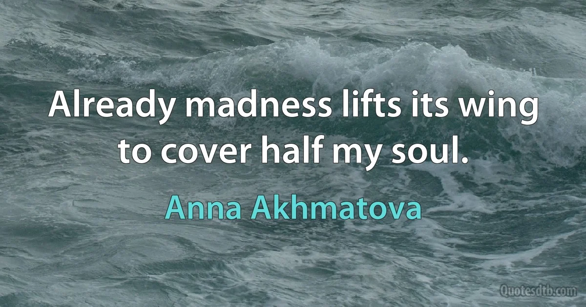 Already madness lifts its wing
to cover half my soul. (Anna Akhmatova)