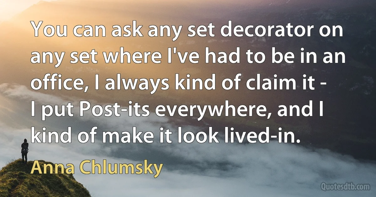 You can ask any set decorator on any set where I've had to be in an office, I always kind of claim it - I put Post-its everywhere, and I kind of make it look lived-in. (Anna Chlumsky)