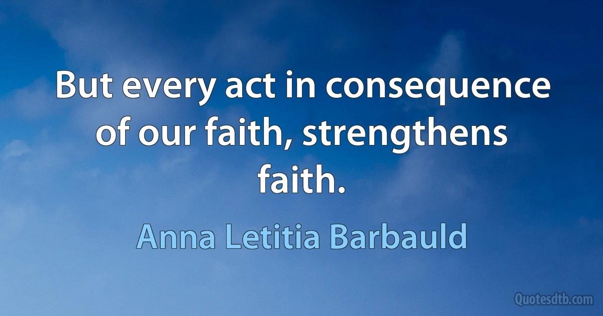 But every act in consequence of our faith, strengthens faith. (Anna Letitia Barbauld)