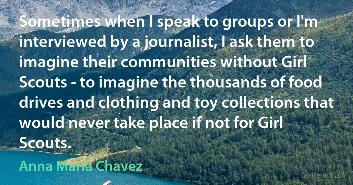 Sometimes when I speak to groups or I'm interviewed by a journalist, I ask them to imagine their communities without Girl Scouts - to imagine the thousands of food drives and clothing and toy collections that would never take place if not for Girl Scouts. (Anna Maria Chavez)