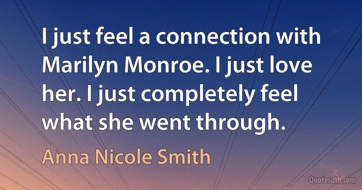 I just feel a connection with Marilyn Monroe. I just love her. I just completely feel what she went through. (Anna Nicole Smith)