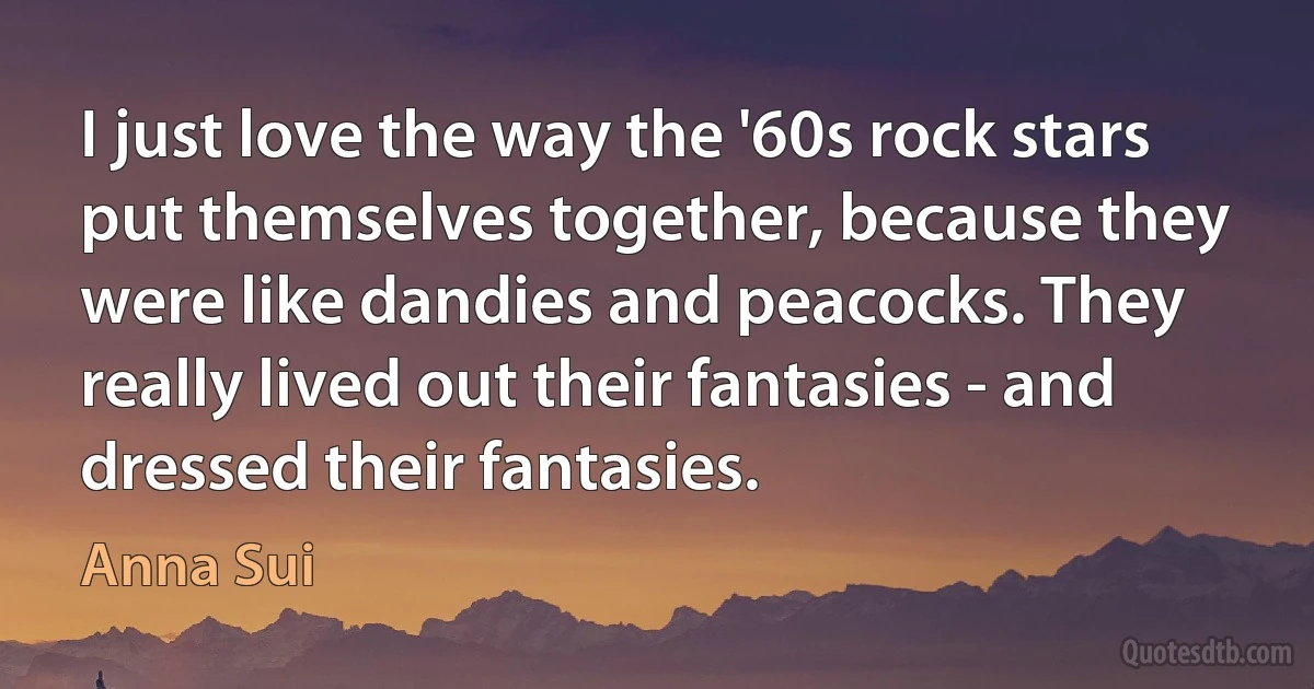 I just love the way the '60s rock stars put themselves together, because they were like dandies and peacocks. They really lived out their fantasies - and dressed their fantasies. (Anna Sui)