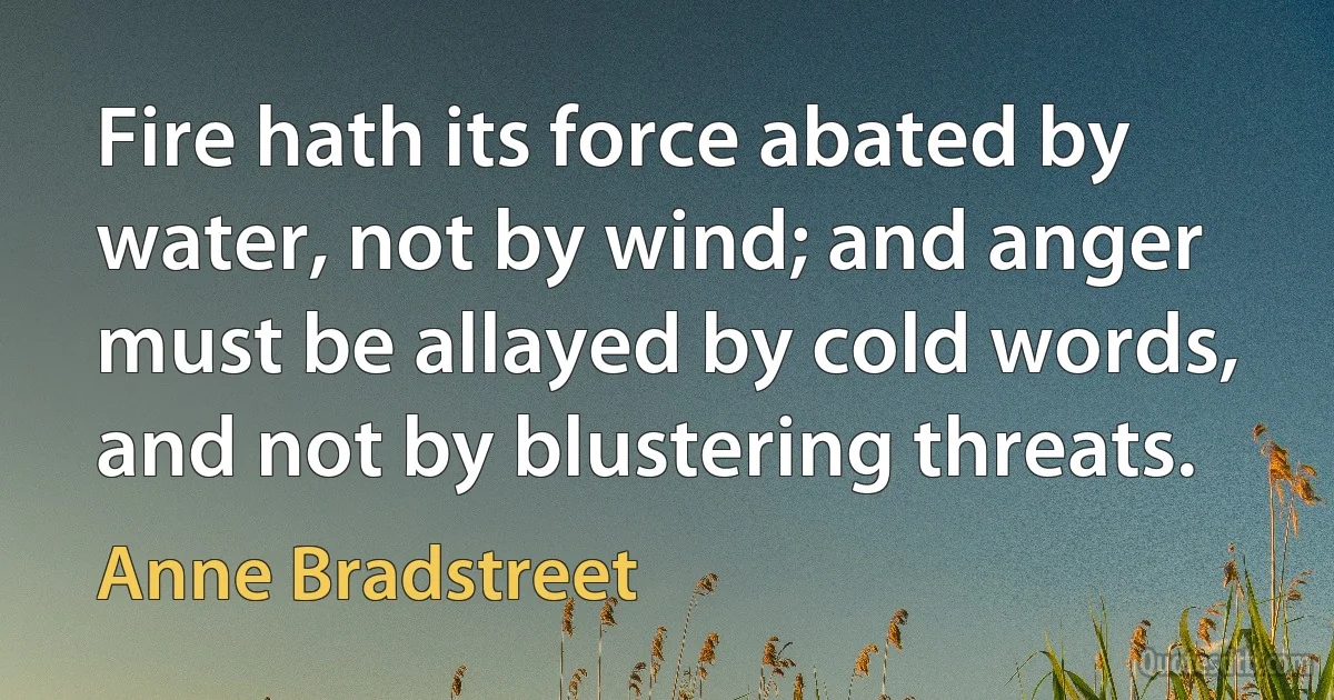 Fire hath its force abated by water, not by wind; and anger must be allayed by cold words, and not by blustering threats. (Anne Bradstreet)