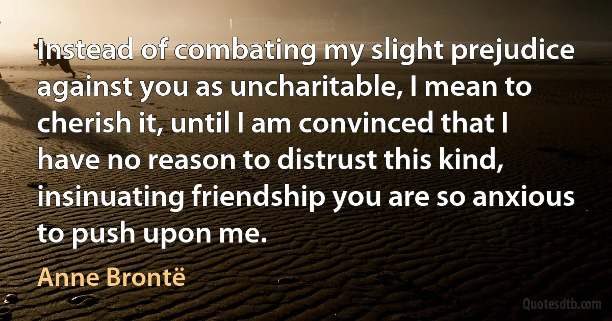 Instead of combating my slight prejudice against you as uncharitable, I mean to cherish it, until I am convinced that I have no reason to distrust this kind, insinuating friendship you are so anxious to push upon me. (Anne Brontë)