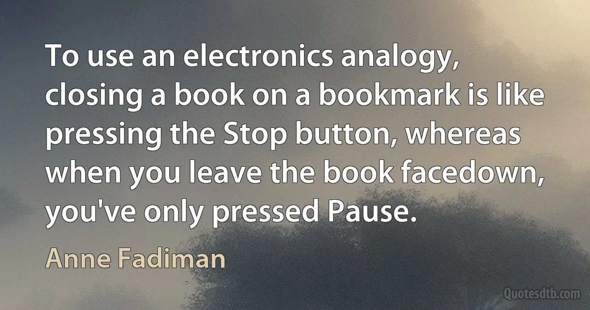 To use an electronics analogy, closing a book on a bookmark is like pressing the Stop button, whereas when you leave the book facedown, you've only pressed Pause. (Anne Fadiman)