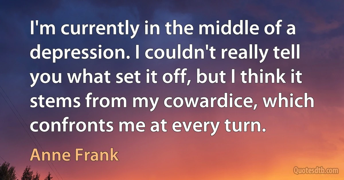 I'm currently in the middle of a depression. I couldn't really tell you what set it off, but I think it stems from my cowardice, which confronts me at every turn. (Anne Frank)