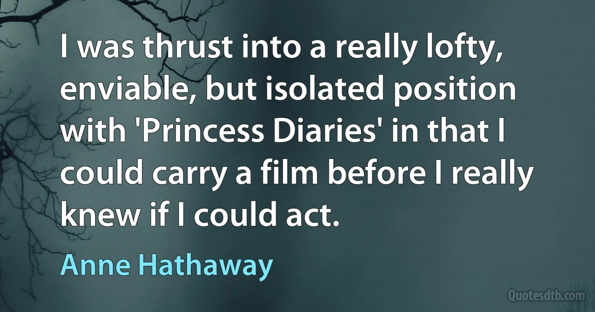 I was thrust into a really lofty, enviable, but isolated position with 'Princess Diaries' in that I could carry a film before I really knew if I could act. (Anne Hathaway)