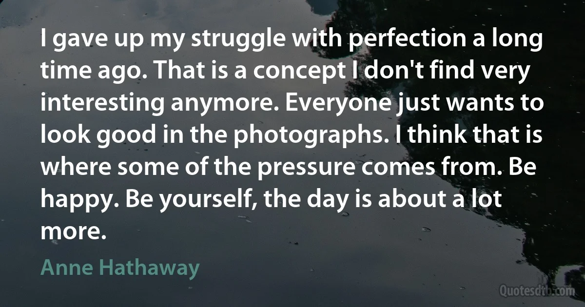 I gave up my struggle with perfection a long time ago. That is a concept I don't find very interesting anymore. Everyone just wants to look good in the photographs. I think that is where some of the pressure comes from. Be happy. Be yourself, the day is about a lot more. (Anne Hathaway)