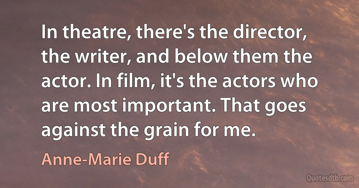 In theatre, there's the director, the writer, and below them the actor. In film, it's the actors who are most important. That goes against the grain for me. (Anne-Marie Duff)