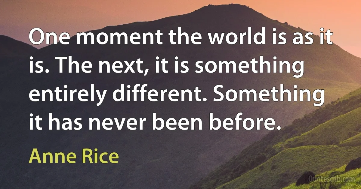 One moment the world is as it is. The next, it is something entirely different. Something it has never been before. (Anne Rice)