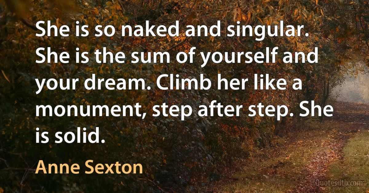 She is so naked and singular. She is the sum of yourself and your dream. Climb her like a monument, step after step. She is solid. (Anne Sexton)