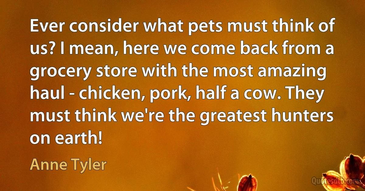 Ever consider what pets must think of us? I mean, here we come back from a grocery store with the most amazing haul - chicken, pork, half a cow. They must think we're the greatest hunters on earth! (Anne Tyler)