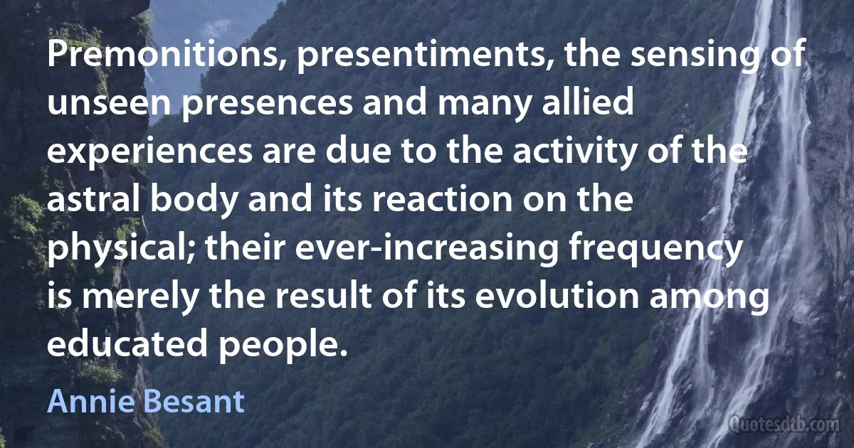 Premonitions, presentiments, the sensing of unseen presences and many allied experiences are due to the activity of the astral body and its reaction on the physical; their ever-increasing frequency is merely the result of its evolution among educated people. (Annie Besant)