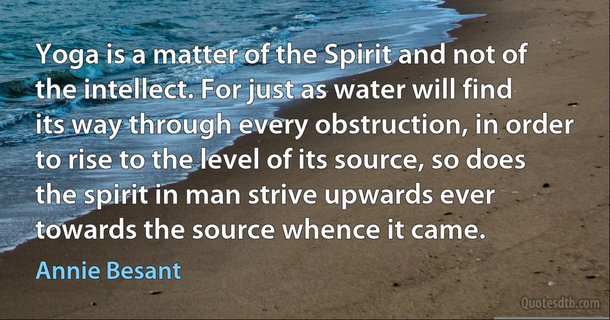 Yoga is a matter of the Spirit and not of the intellect. For just as water will find its way through every obstruction, in order to rise to the level of its source, so does the spirit in man strive upwards ever towards the source whence it came. (Annie Besant)